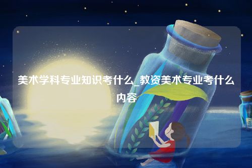 美术学科专业知识考什么_教资美术专业考什么内容