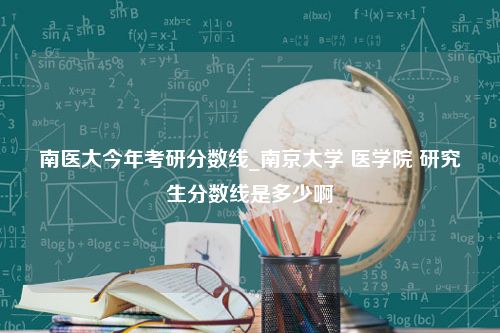 南医大今年考研分数线_南京大学 医学院 研究生分数线是多少啊