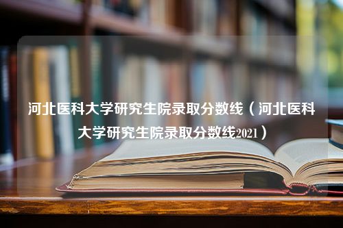 河北医科大学研究生院录取分数线（河北医科大学研究生院录取分数线2021）