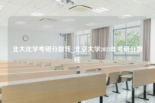 北大化学考研分数线_北京大学2023年考研分数线