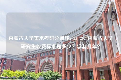 内蒙古大学美术考研分数线2023_2023内蒙古大学研究生收费标准是多少？学制几年？