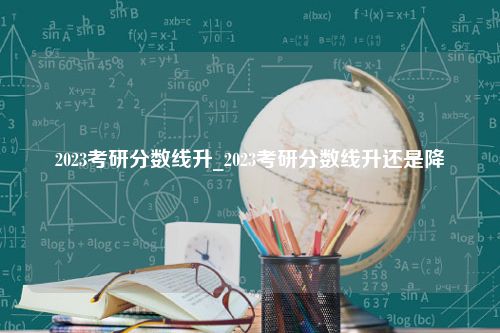 2023考研分数线升_2023考研分数线升还是降