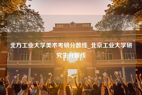 北方工业大学美术考研分数线_北京工业大学研究生分数线