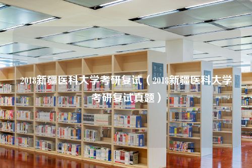 2018新疆医科大学考研复试（2018新疆医科大学考研复试真题）