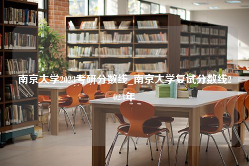 南京大学2023考研分数线_南京大学复试分数线2023年