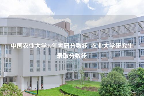 中国农业大学19年考研分数线_农业大学研究生录取分数线