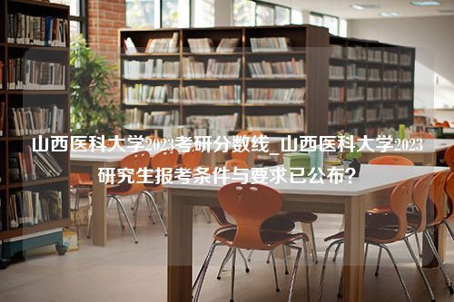 山西医科大学2023考研分数线_山西医科大学2023研究生报考条件与要求已公布？