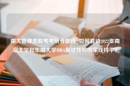 南大管理类联考考研分数线_如何看待2022年南京大学和东南大学MBA复试线和国家线持平？