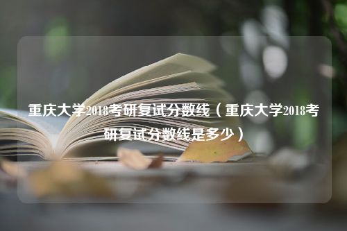 重庆大学2018考研复试分数线（重庆大学2018考研复试分数线是多少）