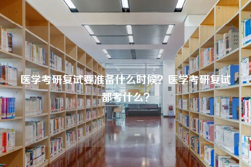 医学考研复试要准备什么时候？医学考研复试都考什么？