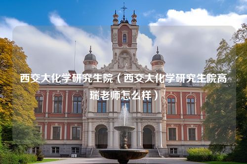 西交大化学研究生院（西交大化学研究生院高瑞老师怎么样）