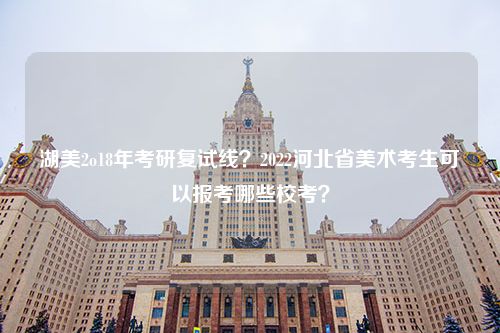 湖美2o18年考研复试线？2022河北省美术考生可以报考哪些校考？