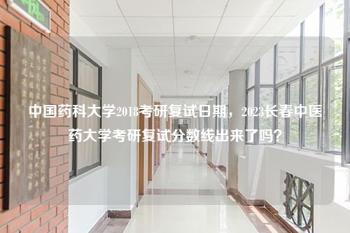 中国药科大学2018考研复试日期，2023长春中医药大学考研复试分数线出来了吗？