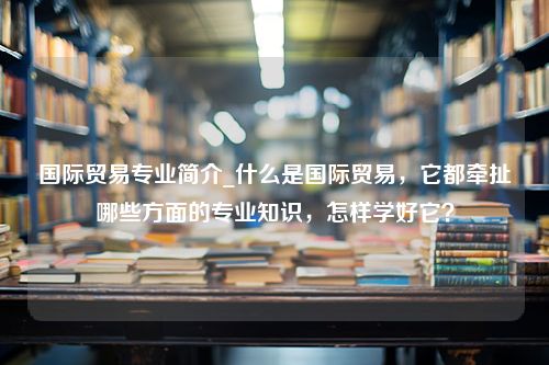 国际贸易专业简介_什么是国际贸易，它都牵扯哪些方面的专业知识，怎样学好它？