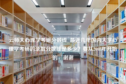 云师大心理学考研分数线_最近几年国内大学心理学考研的录取分数线是多少？要从2008年开始的，谢谢