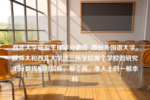 西北大学研究生理学分数线_西安外国语大学，陕师大和西北大学这三所学校哪个学校的研究生分数线相对较低，那个高，本人上的一般本科