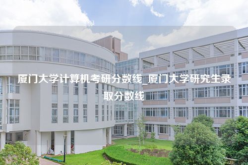 厦门大学计算机考研分数线_厦门大学研究生录取分数线