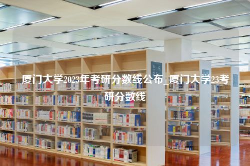 厦门大学2023年考研分数线公布_厦门大学23考研分数线