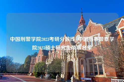 中国刑警学院2023考研分数线_中国刑事警察学院2023硕士研究生录取名单