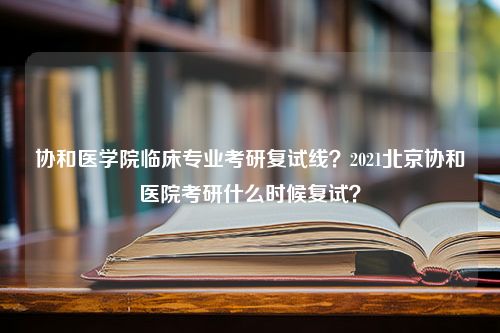 协和医学院临床专业考研复试线？2021北京协和医院考研什么时候复试？