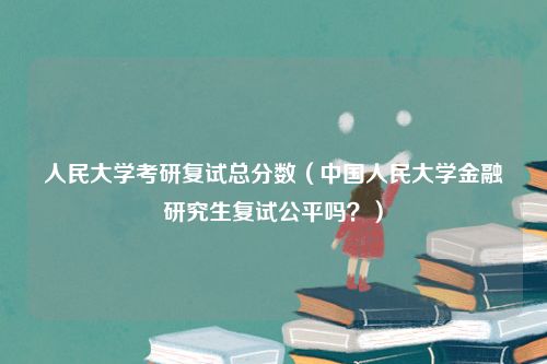 人民大学考研复试总分数（中国人民大学金融研究生复试公平吗？）