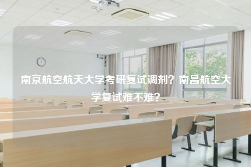 南京航空航天大学考研复试调剂？南昌航空大学复试难不难？