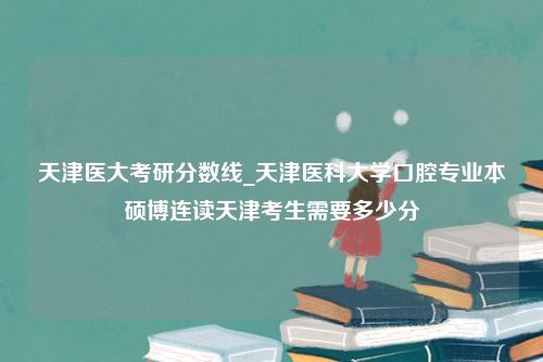 天津医大考研分数线_天津医科大学口腔专业本硕博连读天津考生需要多少分