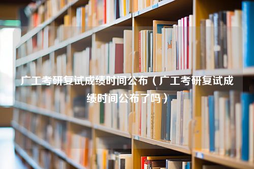 广工考研复试成绩时间公布（广工考研复试成绩时间公布了吗）