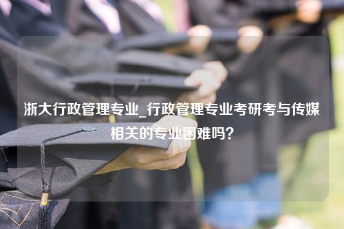 浙大行政管理专业_行政管理专业考研考与传媒相关的专业困难吗？