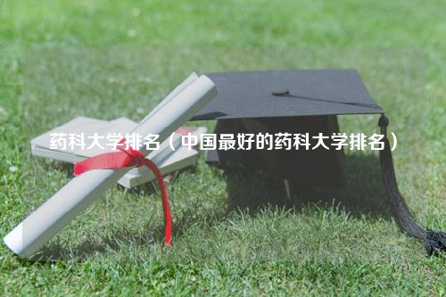 药科大学排名（中国最好的药科大学排名）