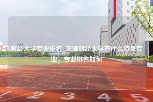 财经大学专业排名_天津财经大学有什么特色专业，专业排名如何