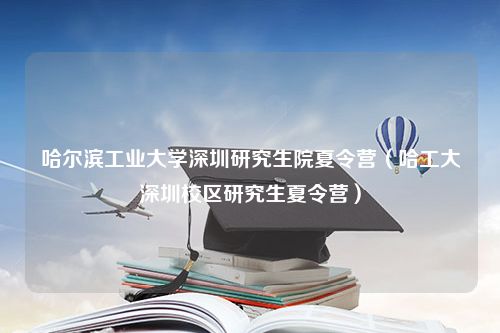 哈尔滨工业大学深圳研究生院夏令营（哈工大深圳校区研究生夏令营）