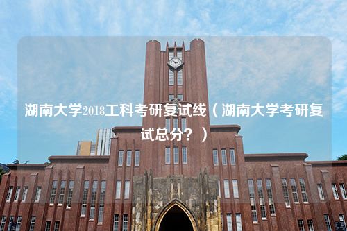 湖南大学2018工科考研复试线（湖南大学考研复试总分？）