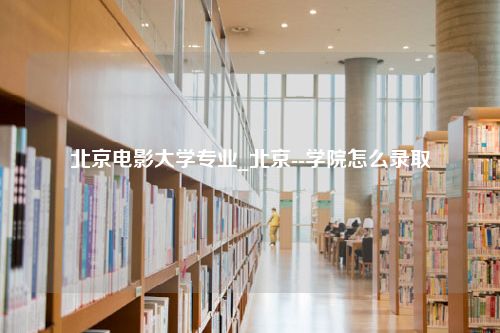 北京电影大学专业_北京--学院怎么录取