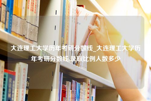 大连理工大学历年考研分数线_大连理工大学历年考研分数线,录取比例人数多少