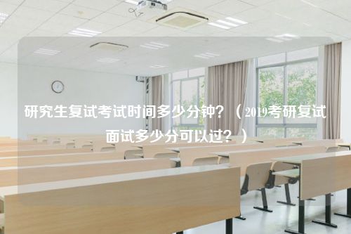 研究生复试考试时间多少分钟？（2019考研复试面试多少分可以过？）