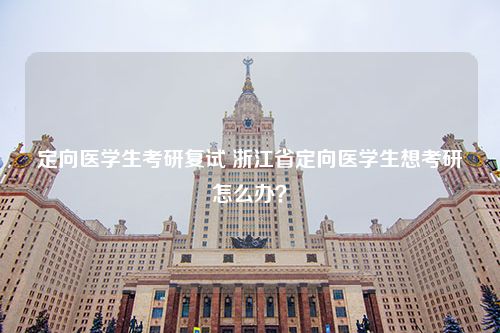 定向医学生考研复试 浙江省定向医学生想考研怎么办？