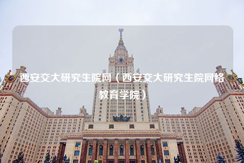 西安交大研究生院网（西安交大研究生院网络教育学院）