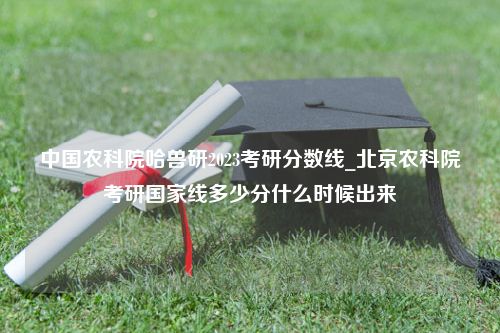 中国农科院哈兽研2023考研分数线_北京农科院考研国家线多少分什么时候出来