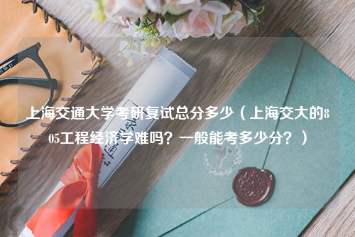 上海交通大学考研复试总分多少（上海交大的805工程经济学难吗？一般能考多少分？）