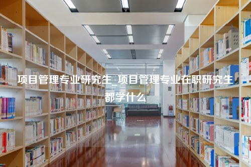 项目管理专业研究生_项目管理专业在职研究生都学什么