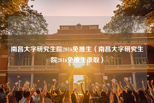 南昌大字研究生院2016免推生（南昌大字研究生院2016免推生录取）