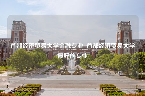 首都经济贸易大学金融专业_首都经济贸易大学最好的专业