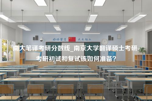 南大笔译考研分数线_南京大学翻译硕士考研-考研初试和复试该如何准备？