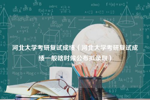 河北大学考研复试成绩（河北大学考研复试成绩一般啥时候公布拟录取）