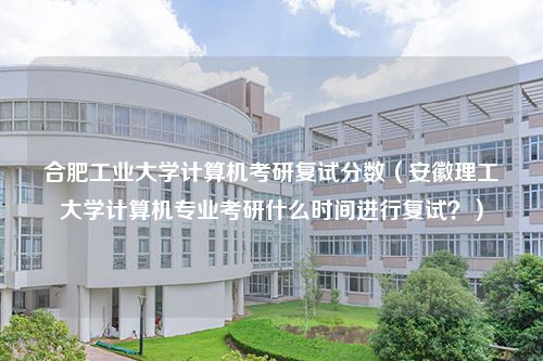 合肥工业大学计算机考研复试分数（安徽理工大学计算机专业考研什么时间进行复试？）