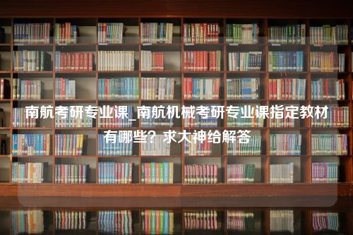 南航考研专业课_南航机械考研专业课指定教材有哪些？求大神给解答