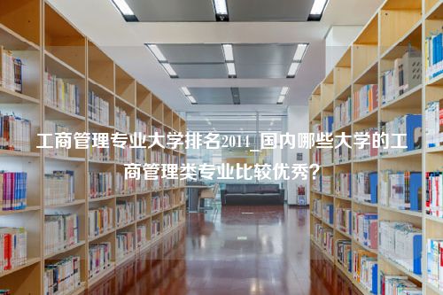 工商管理专业大学排名2014_国内哪些大学的工商管理类专业比较优秀？