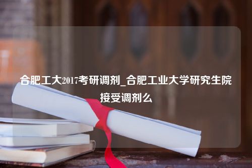 合肥工大2017考研调剂_合肥工业大学研究生院接受调剂么