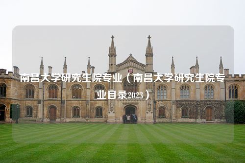 南昌大学研究生院专业（南昌大学研究生院专业目录2023）